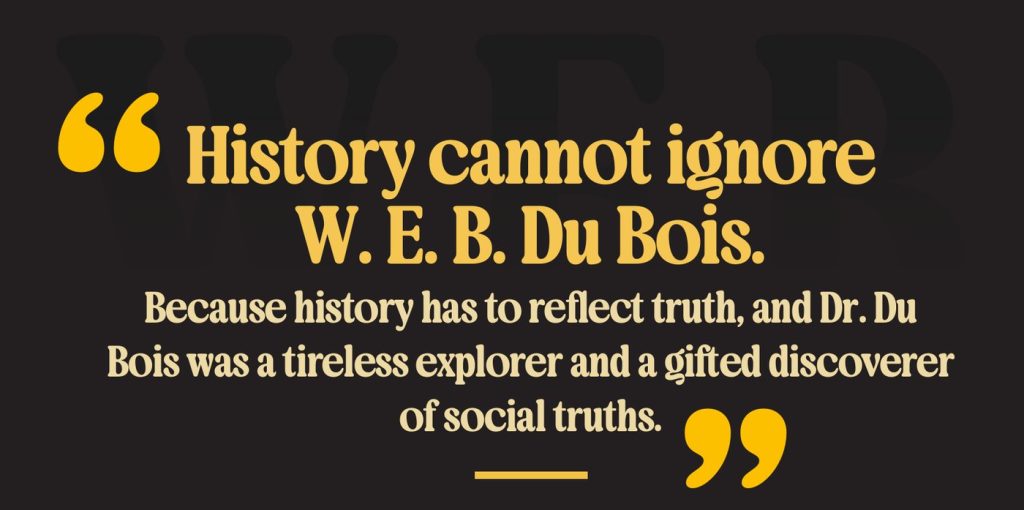 “History cannot ignore W. E. B. Du Bois. Because history has to reflect truth, and Dr. Du Bois was a tireless explorer and a gifted discoverer of social truths.”