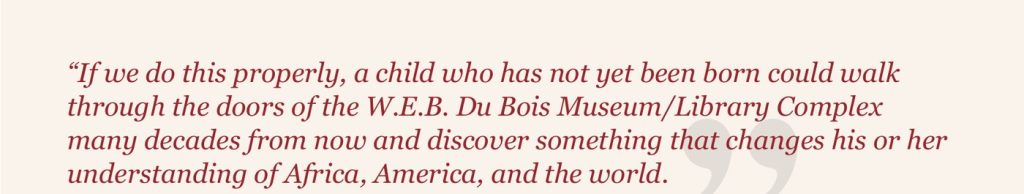 Pull quote: “If we do this properly, a child who has not yet been born could walk through the doors of the W.E.B. Du Bois Museum/Library Complex…”